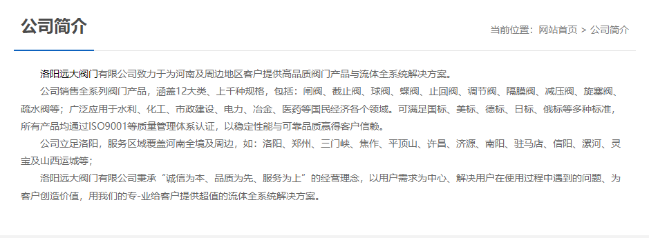 洛陽遠(yuǎn)大閥門主營(yíng)閥門閘閥,截止閥,球閥,蝶閥,止回閥,調(diào)節(jié)閥,隔膜閥,減壓閥,旋塞閥,疏水閥等12大類.廣泛用于水利,化工,市政建設(shè),電力等領(lǐng)域.服務(wù)于洛陽,鄭州,三門峽,焦作,平頂山,許昌,濟(jì)源,南陽,駐馬店,信陽,漯河,靈寶及山西運(yùn)城等地;為河南及周邊客戶提供高品質(zhì)閥門與流體全系統(tǒng)解決方案.